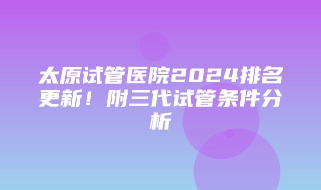 太原试管医院2024排名更新！附三代试管条件分析