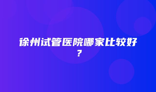 徐州试管医院哪家比较好？