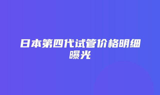 日本第四代试管价格明细曝光