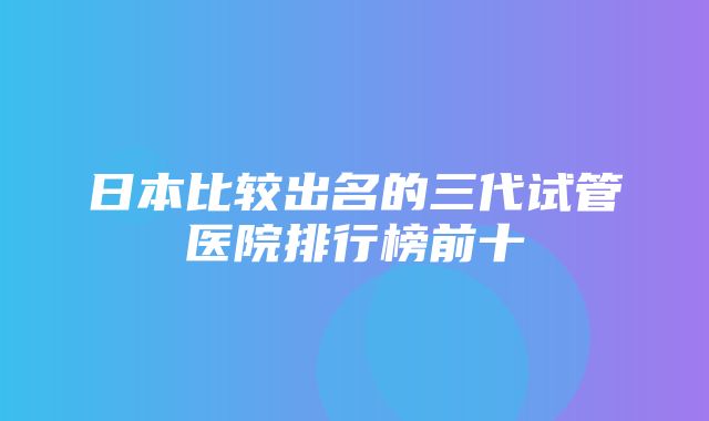 日本比较出名的三代试管医院排行榜前十