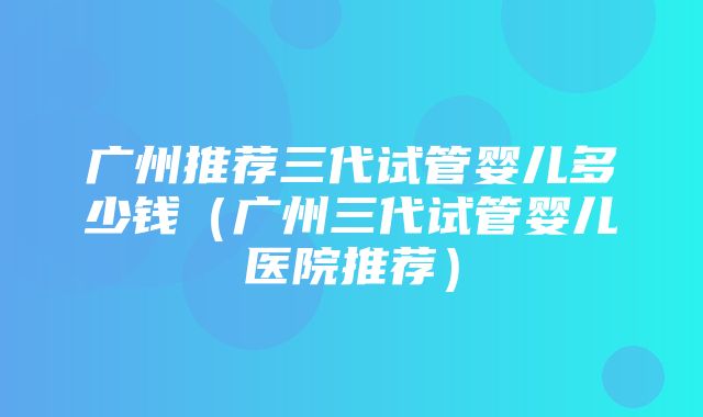 广州推荐三代试管婴儿多少钱（广州三代试管婴儿医院推荐）