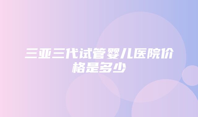 三亚三代试管婴儿医院价格是多少