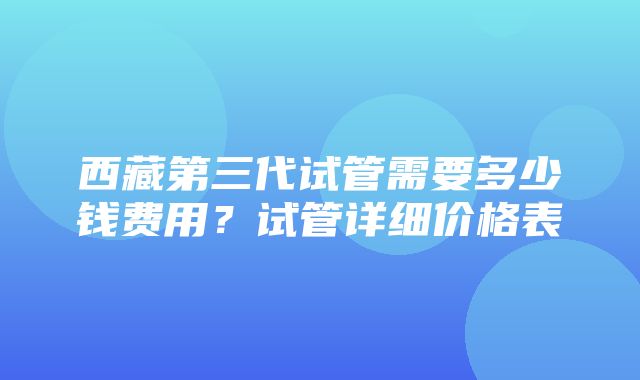 西藏第三代试管需要多少钱费用？试管详细价格表