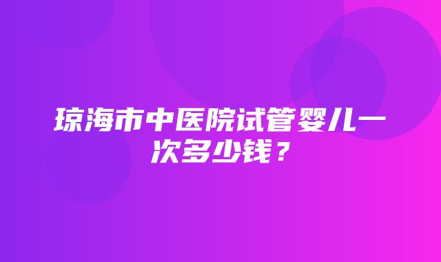 琼海市中医院试管婴儿一次多少钱？