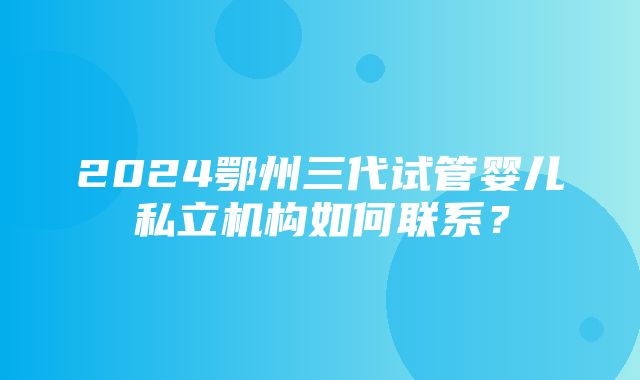 2024鄂州三代试管婴儿私立机构如何联系？