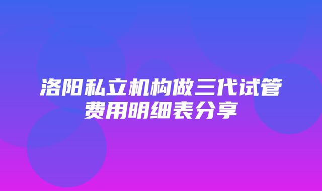 洛阳私立机构做三代试管费用明细表分享