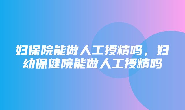 妇保院能做人工授精吗，妇幼保健院能做人工授精吗