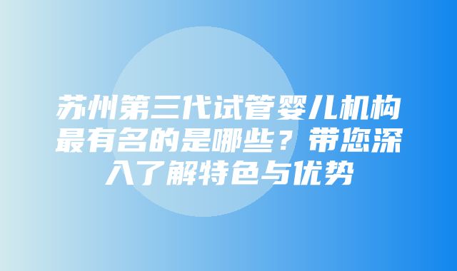 苏州第三代试管婴儿机构最有名的是哪些？带您深入了解特色与优势