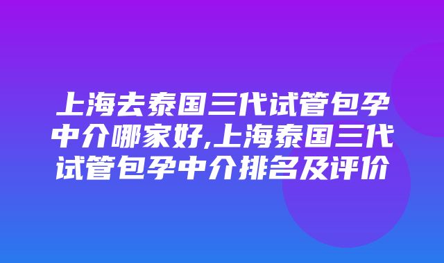 上海去泰国三代试管包孕中介哪家好,上海泰国三代试管包孕中介排名及评价