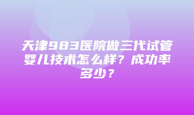 天津983医院做三代试管婴儿技术怎么样？成功率多少？