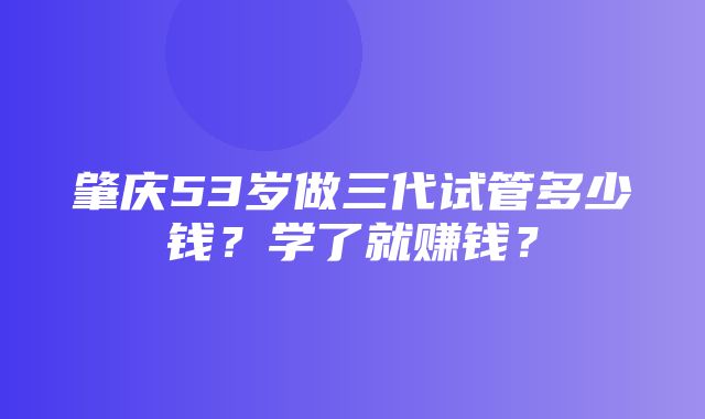 肇庆53岁做三代试管多少钱？学了就赚钱？