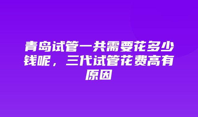 青岛试管一共需要花多少钱呢，三代试管花费高有原因