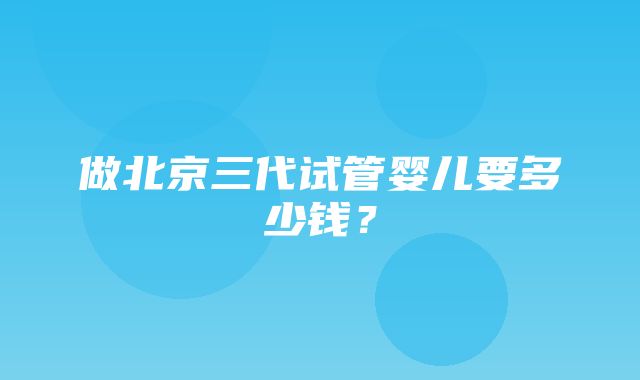 做北京三代试管婴儿要多少钱？