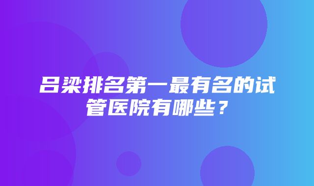 吕梁排名第一最有名的试管医院有哪些？