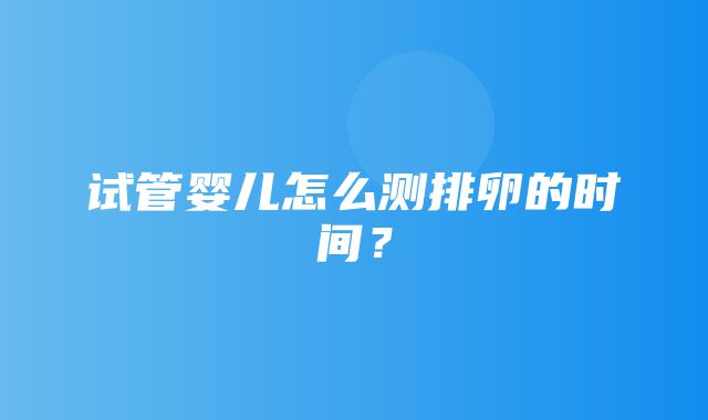 试管婴儿怎么测排卵的时间？