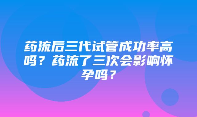 药流后三代试管成功率高吗？药流了三次会影响怀孕吗？