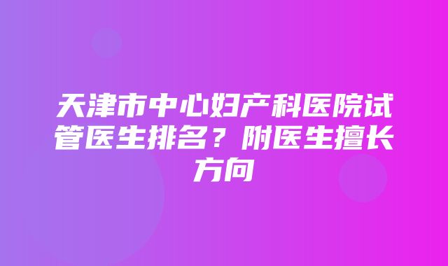 天津市中心妇产科医院试管医生排名？附医生擅长方向