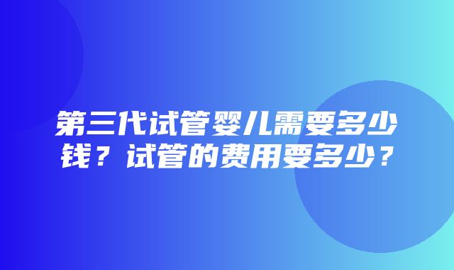 第三代试管婴儿需要多少钱？试管的费用要多少？