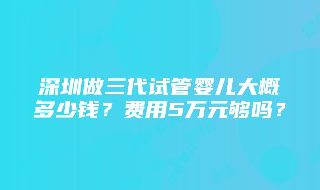 深圳做三代试管婴儿大概多少钱？费用5万元够吗？