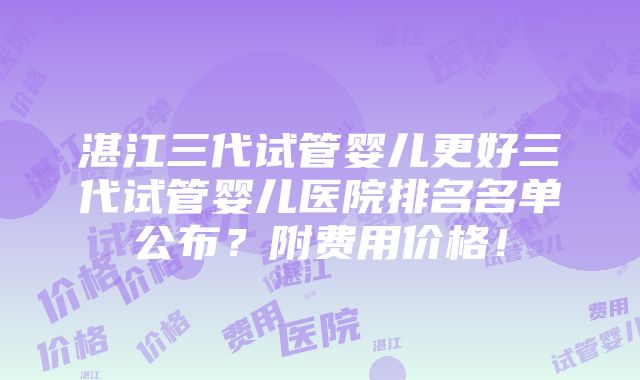 湛江三代试管婴儿更好三代试管婴儿医院排名名单公布？附费用价格！