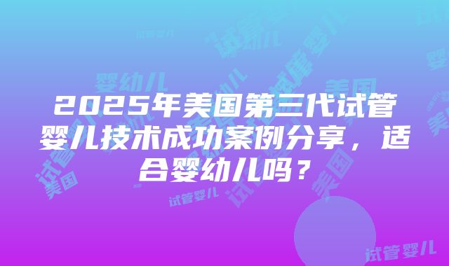 2025年美国第三代试管婴儿技术成功案例分享，适合婴幼儿吗？