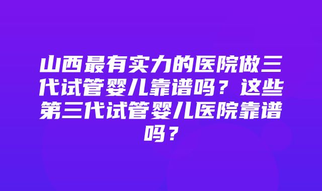 山西最有实力的医院做三代试管婴儿靠谱吗？这些第三代试管婴儿医院靠谱吗？