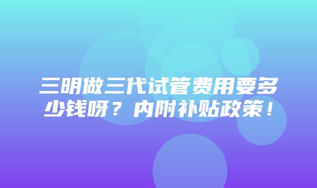 三明做三代试管费用要多少钱呀？内附补贴政策！