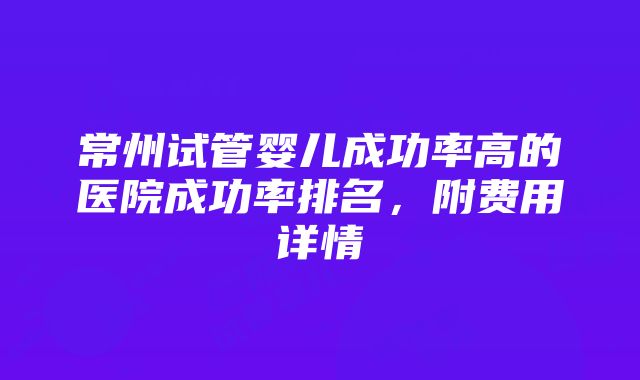 常州试管婴儿成功率高的医院成功率排名，附费用详情