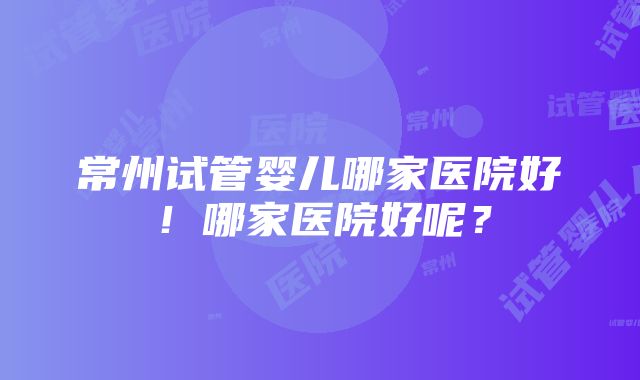 常州试管婴儿哪家医院好！哪家医院好呢？