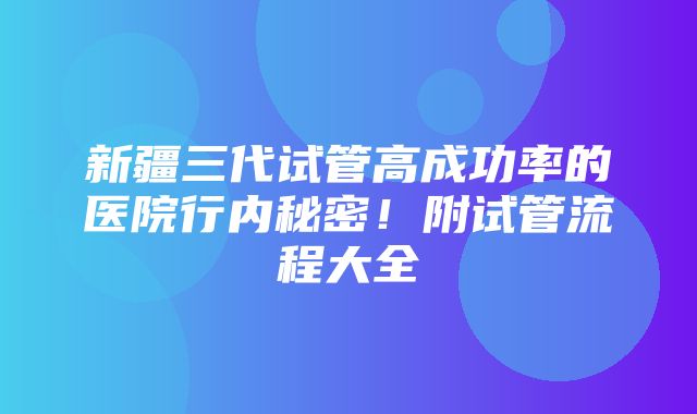 新疆三代试管高成功率的医院行内秘密！附试管流程大全