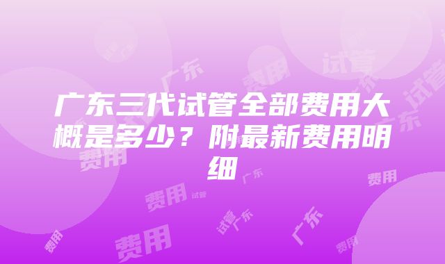 广东三代试管全部费用大概是多少？附最新费用明细