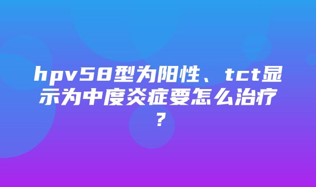 hpv58型为阳性、tct显示为中度炎症要怎么治疗？