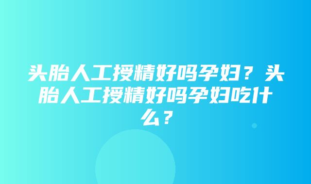 头胎人工授精好吗孕妇？头胎人工授精好吗孕妇吃什么？