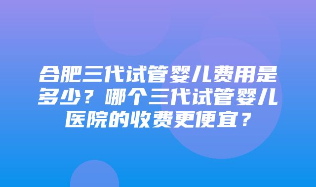 合肥三代试管婴儿费用是多少？哪个三代试管婴儿医院的收费更便宜？