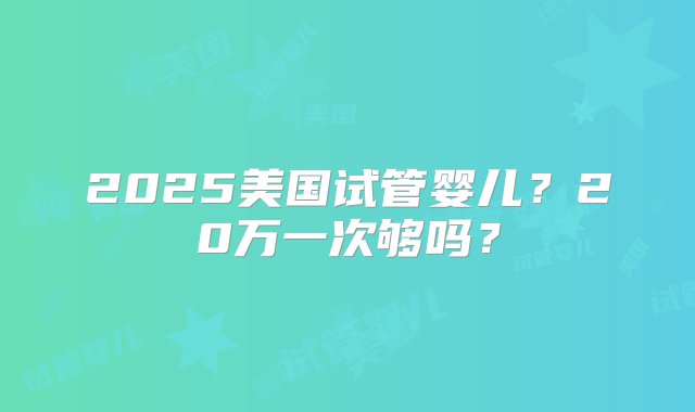 2025美国试管婴儿？20万一次够吗？