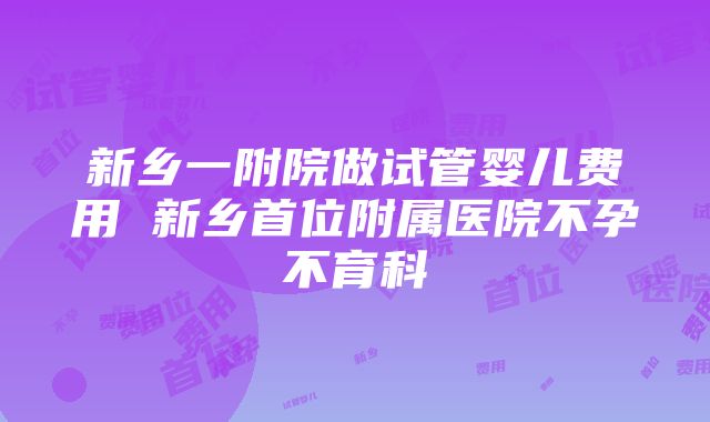 新乡一附院做试管婴儿费用 新乡首位附属医院不孕不育科