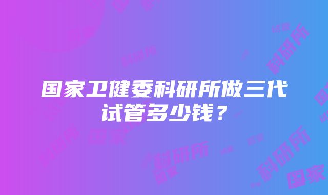 国家卫健委科研所做三代试管多少钱？