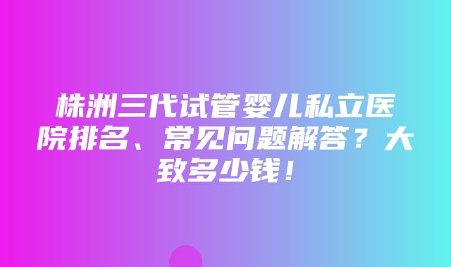 株洲三代试管婴儿私立医院排名、常见问题解答？大致多少钱！