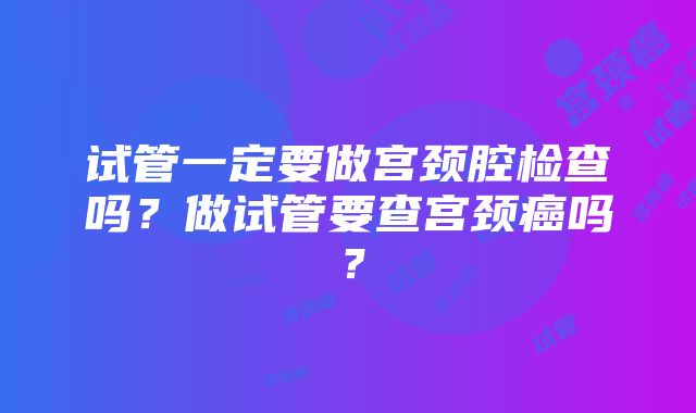 试管一定要做宫颈腔检查吗？做试管要查宫颈癌吗？