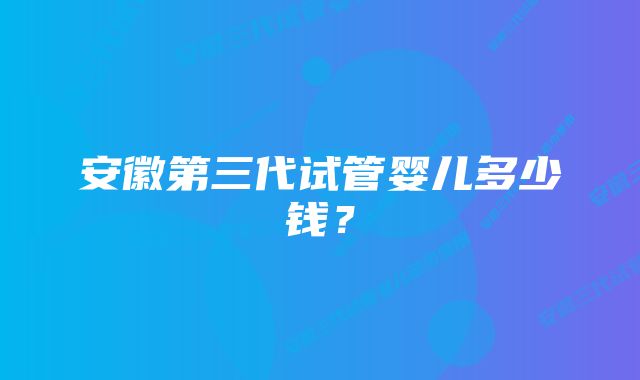 安徽第三代试管婴儿多少钱？