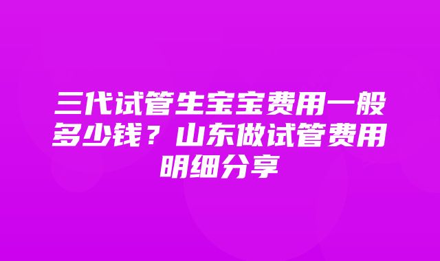 三代试管生宝宝费用一般多少钱？山东做试管费用明细分享