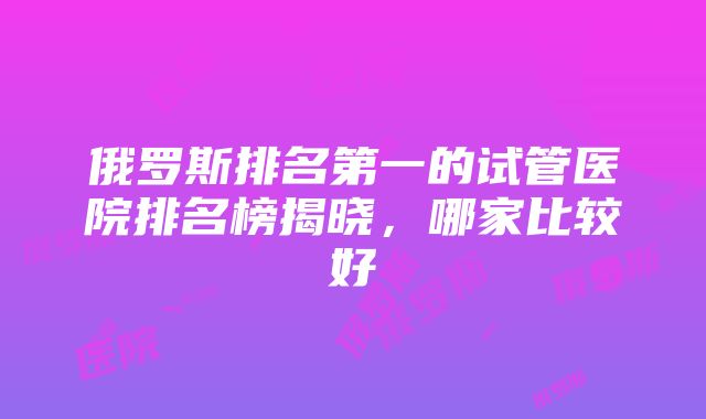 俄罗斯排名第一的试管医院排名榜揭晓，哪家比较好