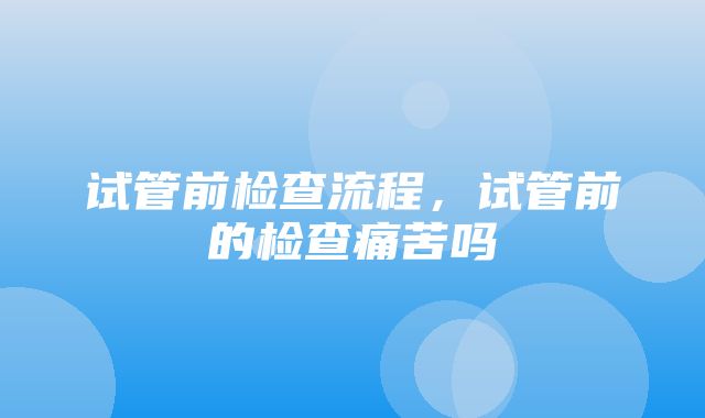 试管前检查流程，试管前的检查痛苦吗