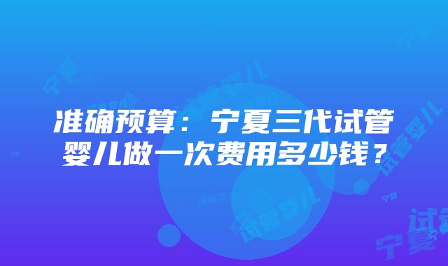 准确预算：宁夏三代试管婴儿做一次费用多少钱？