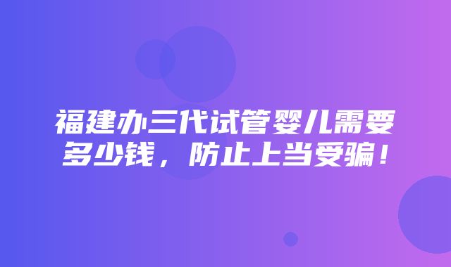 福建办三代试管婴儿需要多少钱，防止上当受骗！