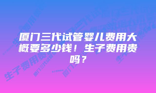 厦门三代试管婴儿费用大概要多少钱！生子费用贵吗？