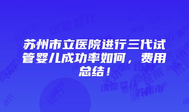 苏州市立医院进行三代试管婴儿成功率如何，费用总结！