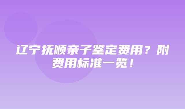 辽宁抚顺亲子鉴定费用？附费用标准一览！