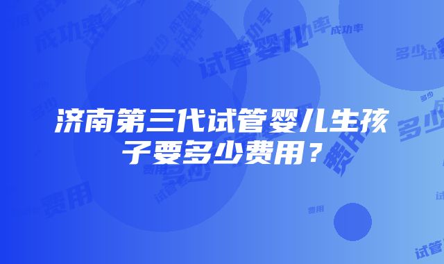 济南第三代试管婴儿生孩子要多少费用？