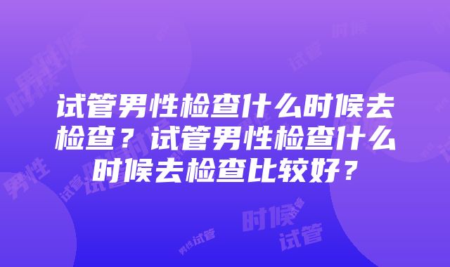 试管男性检查什么时候去检查？试管男性检查什么时候去检查比较好？